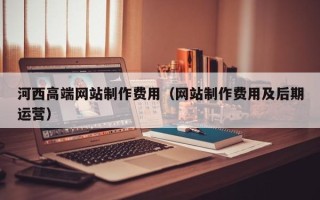 合肥河西高端网站制作费用（网站制作费用及后期运营）