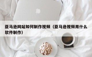 合肥亚马逊网站如何制作视频（亚马逊视频用什么软件制作）