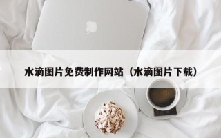 合肥水滴图片免费制作网站（水滴图片下载）